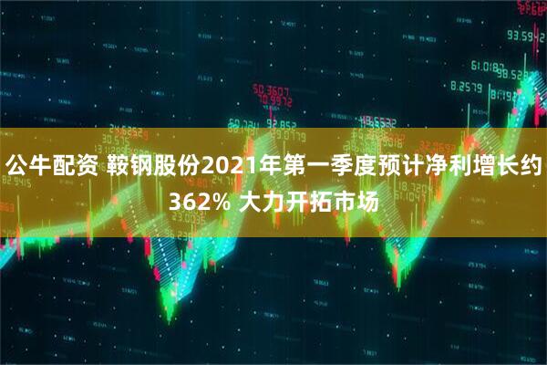 公牛配资 鞍钢股份2021年第一季度预计净利增长约362% 大力开拓市场