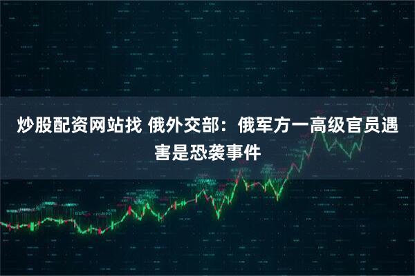 炒股配资网站找 俄外交部：俄军方一高级官员遇害是恐袭事件