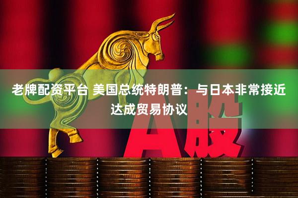 老牌配资平台 美国总统特朗普：与日本非常接近达成贸易协议
