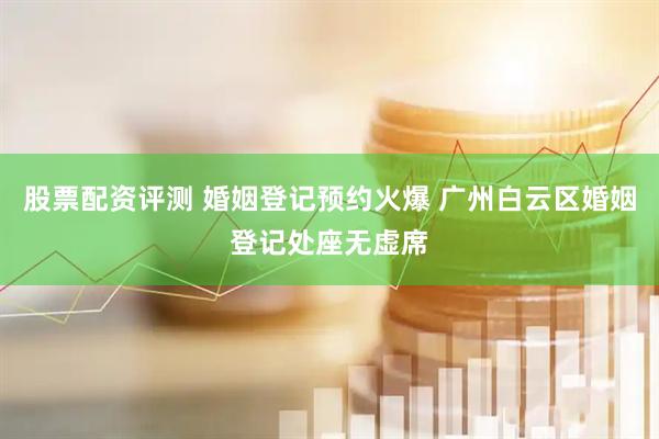 股票配资评测 婚姻登记预约火爆 广州白云区婚姻登记处座无虚席
