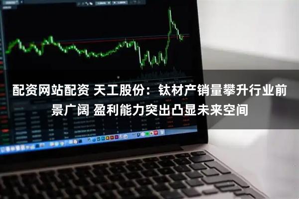 配资网站配资 天工股份：钛材产销量攀升行业前景广阔 盈利能力突出凸显未来空间
