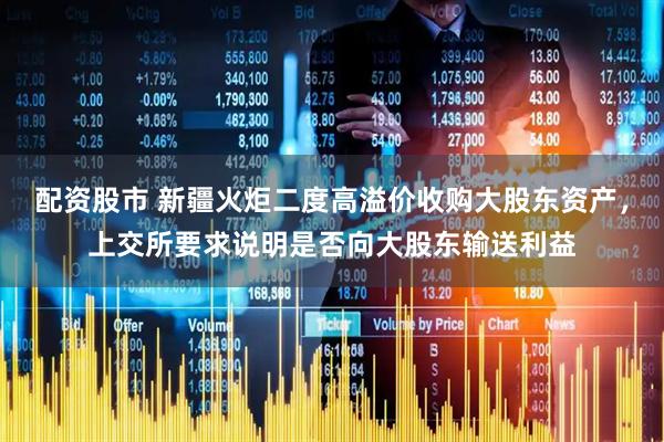 配资股市 新疆火炬二度高溢价收购大股东资产，上交所要求说明是否向大股东输送利益