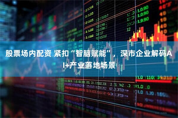 股票场内配资 紧扣“智脑赋能”，深市企业解码AI+产业落地场景