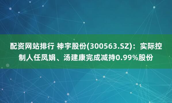 配资网站排行 神宇股份(300563.SZ)：实际控制人任凤娟、汤建康完成减持0.99%股份