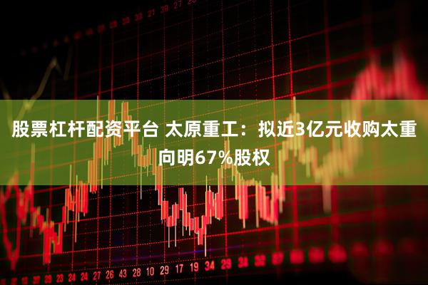 股票杠杆配资平台 太原重工：拟近3亿元收购太重向明67%股权