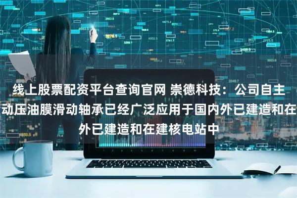 线上股票配资平台查询官网 崇德科技：公司自主开发的各类动压油膜滑动轴承已经广泛应用于国内外已建造和在建核电站中