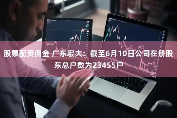 股票配资佣金 广东宏大：截至6月10日公司在册股东总户数为23455户
