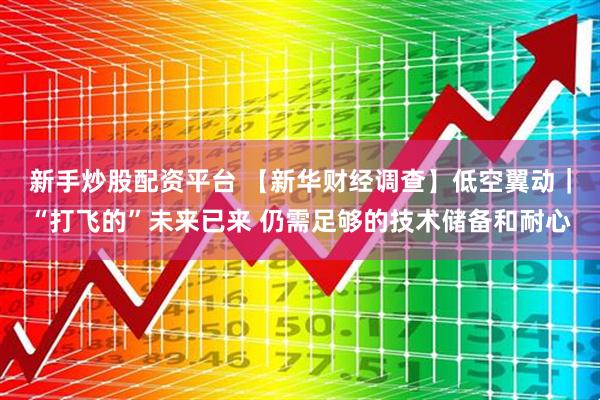 新手炒股配资平台 【新华财经调查】低空翼动｜“打飞的”未来已来 仍需足够的技术储备和耐心