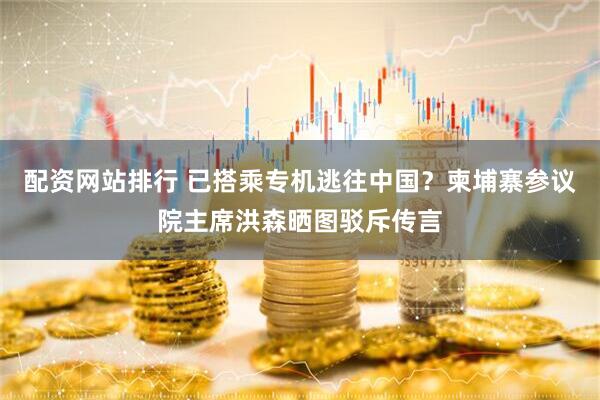 配资网站排行 已搭乘专机逃往中国？柬埔寨参议院主席洪森晒图驳斥传言