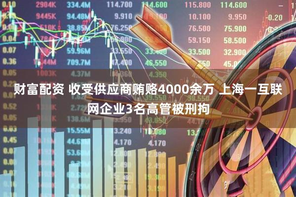 财富配资 收受供应商贿赂4000余万 上海一互联网企业3名高管被刑拘
