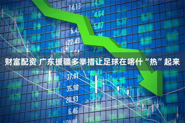 财富配资 广东援疆多举措让足球在喀什“热”起来