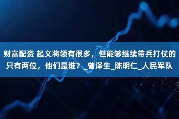 财富配资 起义将领有很多,但能够继续带兵打仗的只有两位,他们是谁?_曾泽生_陈明仁_人民军队