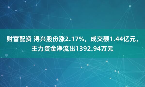 财富配资 浔兴股份涨2.17%,成交额1.44亿元,主力资金净流出1392.94万元