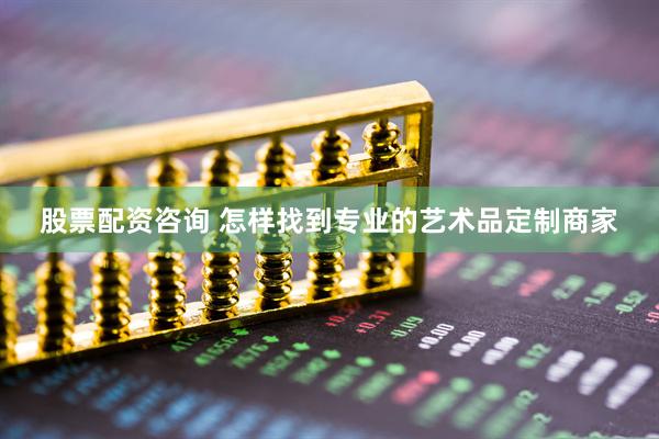 股票配资咨询 怎样找到专业的艺术品定制商家