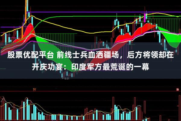 股票优配平台 前线士兵血洒疆场，后方将领却在开庆功宴：印度军方最荒诞的一幕