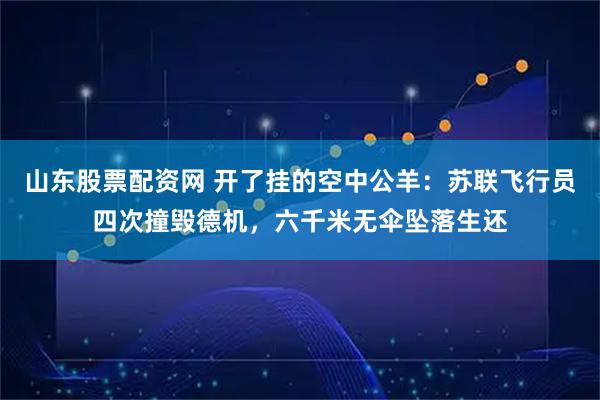 山东股票配资网 开了挂的空中公羊：苏联飞行员四次撞毁德机，六千米无伞坠落生还
