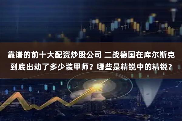 靠谱的前十大配资炒股公司 二战德国在库尔斯克到底出动了多少装甲师？哪些是精锐中的精锐？